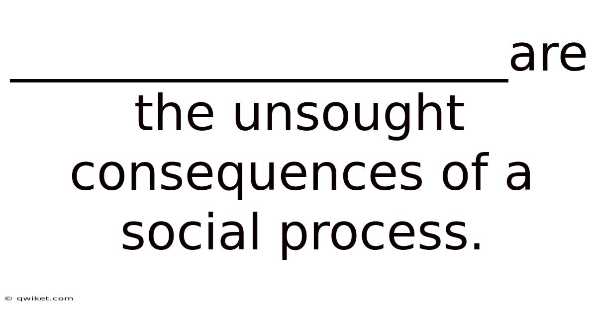 ____________________are The Unsought Consequences Of A Social Process.